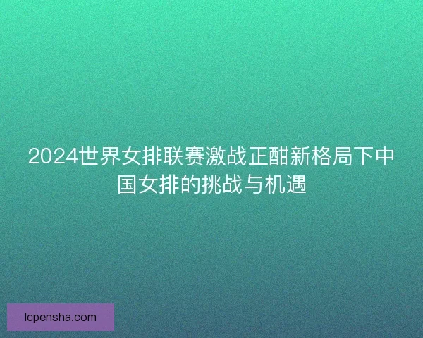 2024世界女排联赛激战正酣新格局下中国女排的挑战与机遇