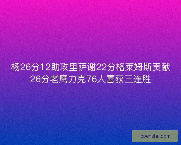 杨26分12助攻里萨谢22分格莱姆斯贡献26分老鹰力克76人喜获三连胜