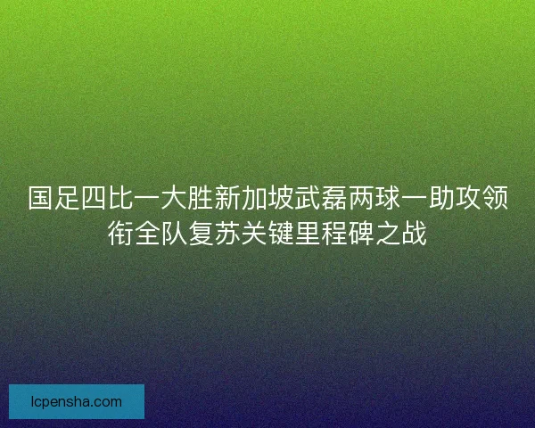 国足四比一大胜新加坡武磊两球一助攻领衔全队复苏关键里程碑之战 国足四比一大胜新加坡武磊两球一助攻领衔全队复苏关键里程碑之战