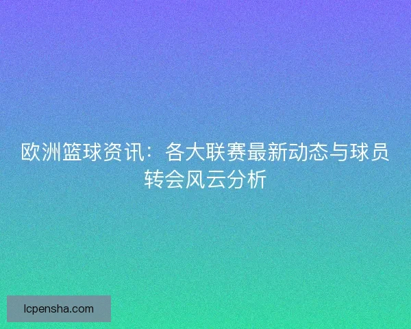 欧洲篮球资讯:各大联赛最新动态与球员转会风云分析 欧洲篮球资讯:各大联赛最新动态与球员转会风云分析