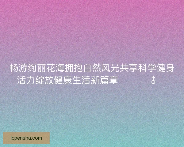 畅游绚丽花海拥抱自然风光共享科学健身活力绽放健康生活新篇章 🌸🏃♂️ 畅游绚丽花海拥抱自然风光共享科学健身活力绽放健康生活新篇章 🌸🏃♂️