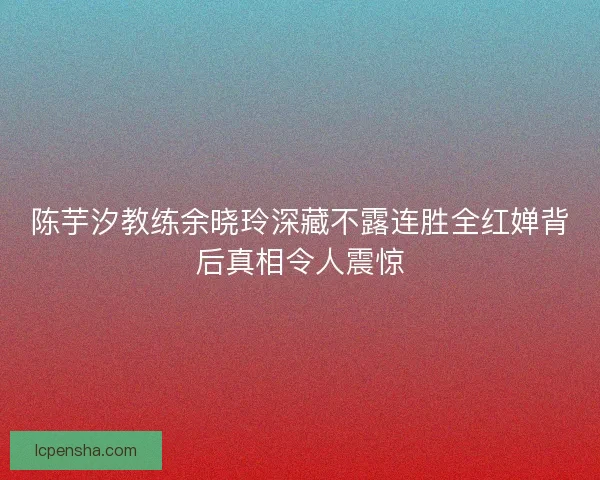 陈芋汐教练余晓玲深藏不露连胜全红婵背后真相令人震惊
