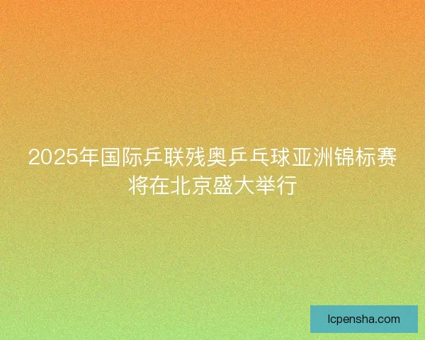 2025年国际乒联残奥乒乓球亚洲锦标赛将在北京盛大举行