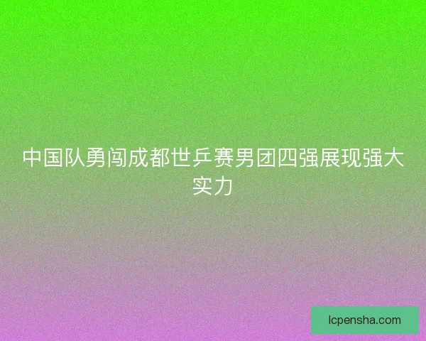 中国队勇闯成都世乒赛男团四强展现强大实力 中国队勇闯成都世乒赛男团四强展现强大实力