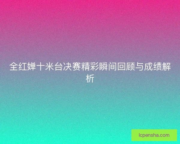 全红婵十米台决赛精彩瞬间回顾与成绩解析