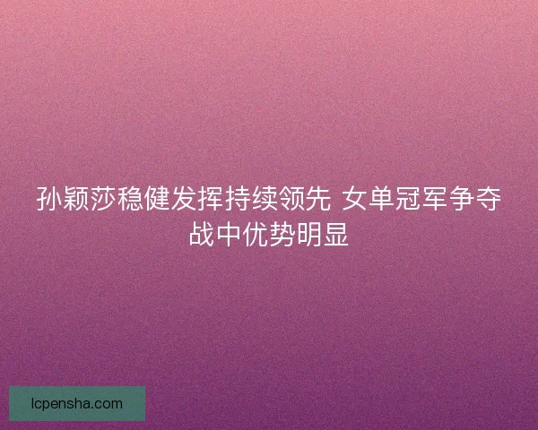孙颖莎稳健发挥持续领先 女单冠军争夺战中优势明显