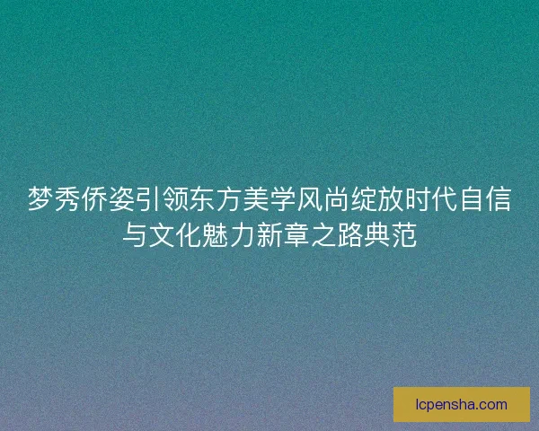 梦秀侨姿引领东方美学风尚绽放时代自信与文化魅力新章之路典范