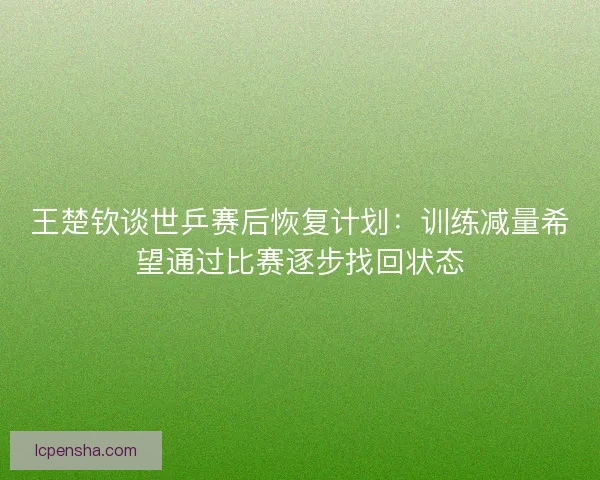 王楚钦谈世乒赛后恢复计划：训练减量希望通过比赛逐步找回状态