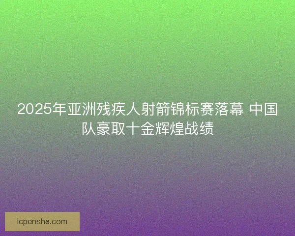 2025年亚洲残疾人射箭锦标赛落幕 中国队豪取十金辉煌战绩 2025年亚洲残疾人射箭锦标赛落幕 中国队豪取十金辉煌战绩