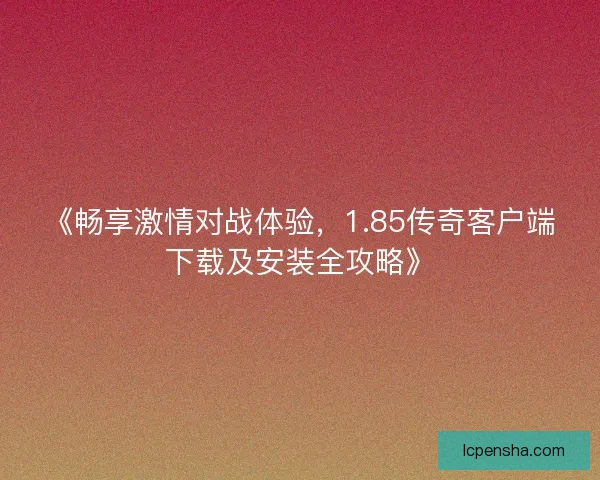 《畅享激情对战体验，1.85传奇客户端下载及安装全攻略》