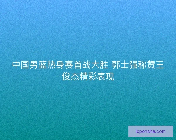 中国男篮热身赛首战大胜 郭士强称赞王俊杰精彩表现 中国男篮热身赛首战大胜 郭士强称赞王俊杰精彩表现