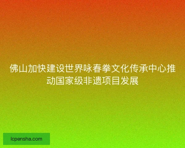 佛山加快建设世界咏春拳文化传承中心推动国家级非遗项目发展