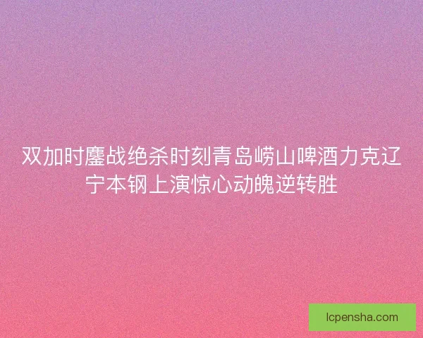 双加时鏖战绝杀时刻青岛崂山啤酒力克辽宁本钢上演惊心动魄逆转胜 双加时鏖战绝杀时刻青岛崂山啤酒力克辽宁本钢上演惊心动魄逆转胜