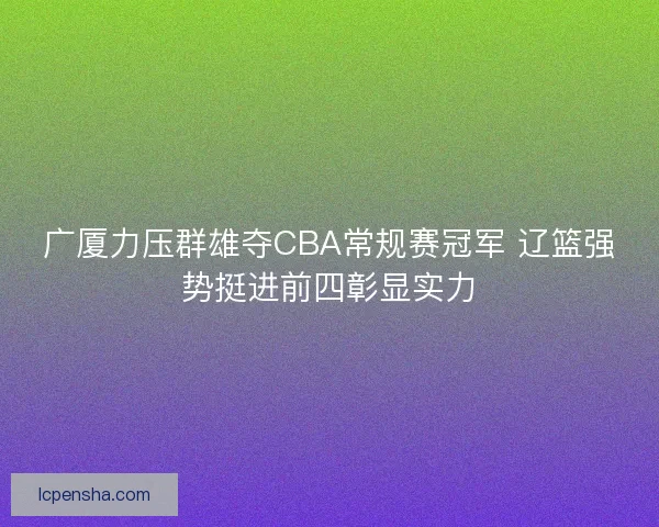 广厦力压群雄夺CBA常规赛冠军 辽篮强势挺进前四彰显实力