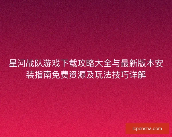星河战队游戏下载攻略大全与最新版本安装指南免费资源及玩法技巧详解