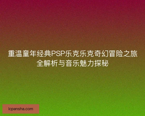 重温童年经典PSP乐克乐克奇幻冒险之旅全解析与音乐魅力探秘