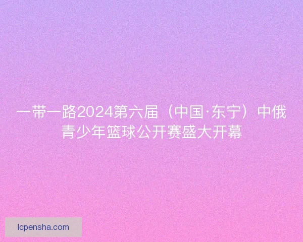 一带一路2024第六届（中国·东宁）中俄青少年篮球公开赛盛大开幕