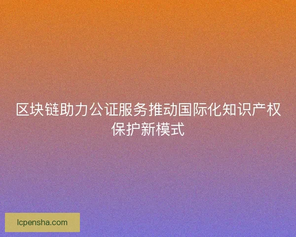 区块链助力公证服务推动国际化知识产权保护新模式