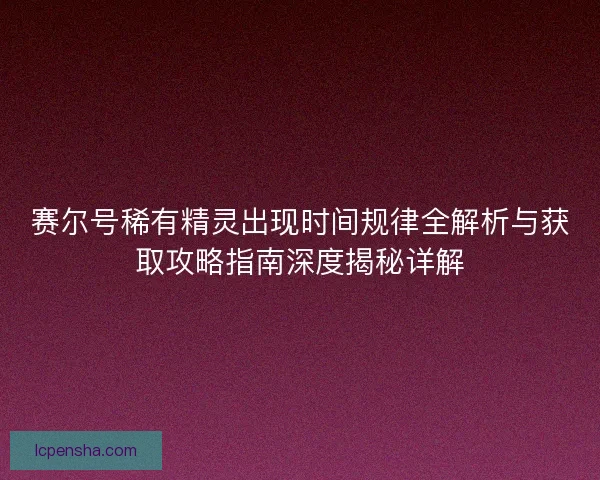 赛尔号稀有精灵出现时间规律全解析与获取攻略指南深度揭秘详解