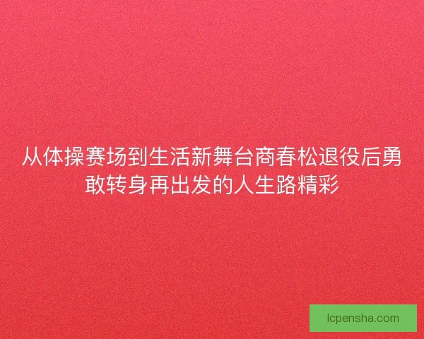 从体操赛场到生活新舞台商春松退役后勇敢转身再出发的人生路精彩 从体操赛场到生活新舞台商春松退役后勇敢转身再出发的人生路精彩
