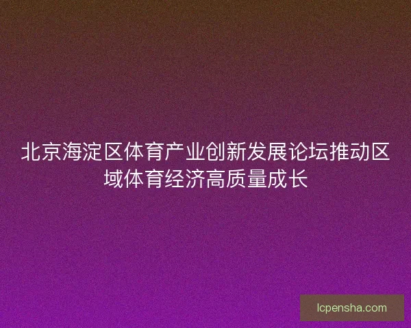 北京海淀区体育产业创新发展论坛推动区域体育经济高质量成长 北京海淀区体育产业创新发展论坛推动区域体育经济高质量成长
