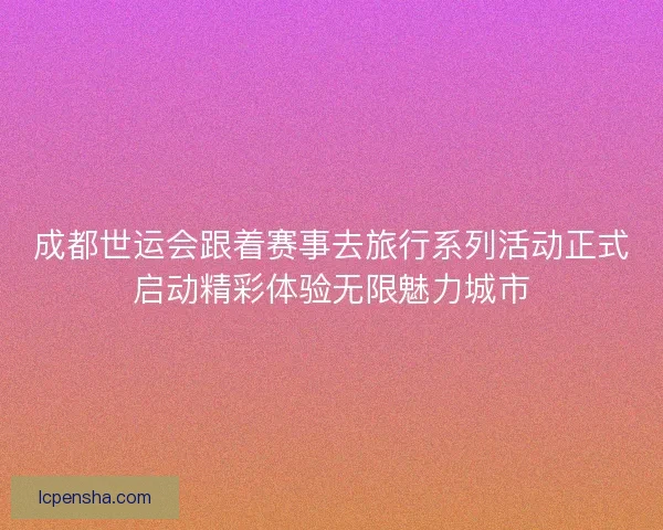 成都世运会跟着赛事去旅行系列活动正式启动精彩体验无限魅力城市