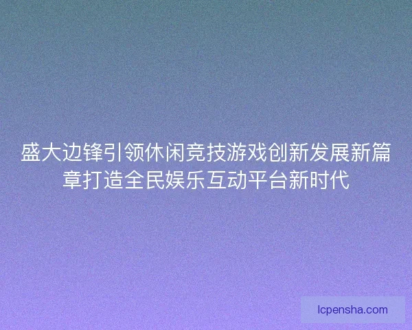 盛大边锋引领休闲竞技游戏创新发展新篇章打造全民娱乐互动平台新时代 盛大边锋引领休闲竞技游戏创新发展新篇章打造全民娱乐互动平台新时代
