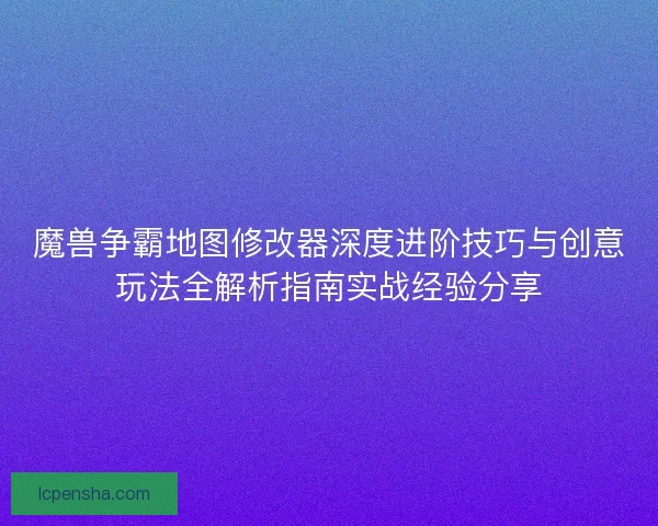 魔兽争霸地图修改器深度进阶技巧与创意玩法全解析指南实战经验分享 魔兽争霸地图修改器深度进阶技巧与创意玩法全解析指南实战经验分享
