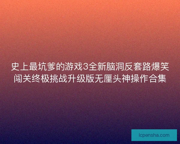 史上最坑爹的游戏3全新脑洞反套路爆笑闯关终极挑战升级版无厘头神操作合集 史上最坑爹的游戏3全新脑洞反套路爆笑闯关终极挑战升级版无厘头神操作合集