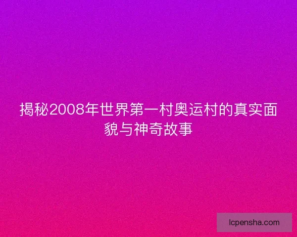揭秘2008年世界第一村奥运村的真实面貌与神奇故事