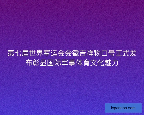 第七届世界军运会会徽吉祥物口号正式发布彰显国际军事体育文化魅力 第七届世界军运会会徽吉祥物口号正式发布彰显国际军事体育文化魅力