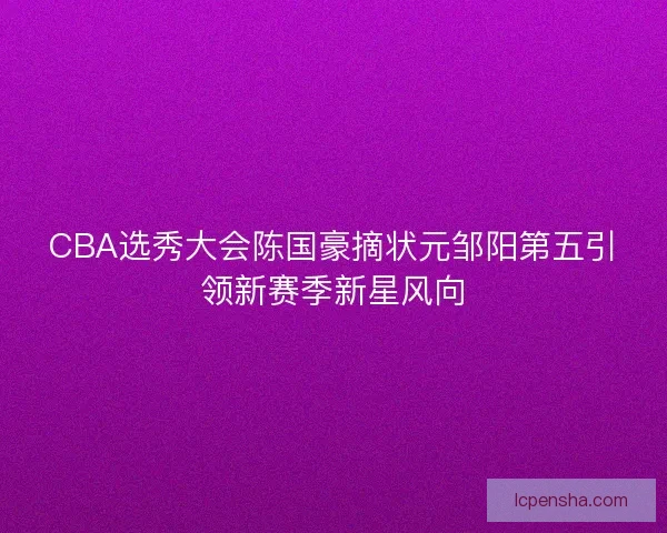 CBA选秀大会陈国豪摘状元邹阳第五引领新赛季新星风向
