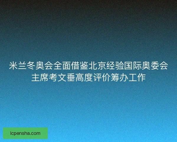 米兰冬奥会全面借鉴北京经验国际奥委会主席考文垂高度评价筹办工作
