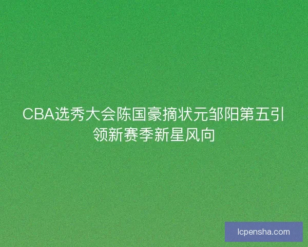 CBA选秀大会陈国豪摘状元邹阳第五引领新赛季新星风向