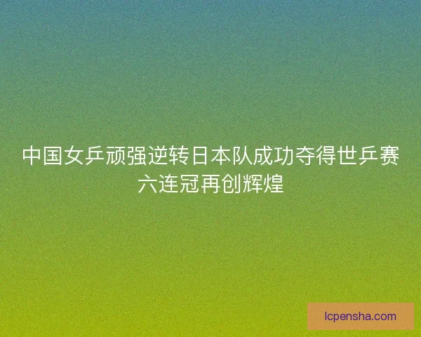 中国女乒顽强逆转日本队成功夺得世乒赛六连冠再创辉煌 中国女乒顽强逆转日本队成功夺得世乒赛六连冠再创辉煌