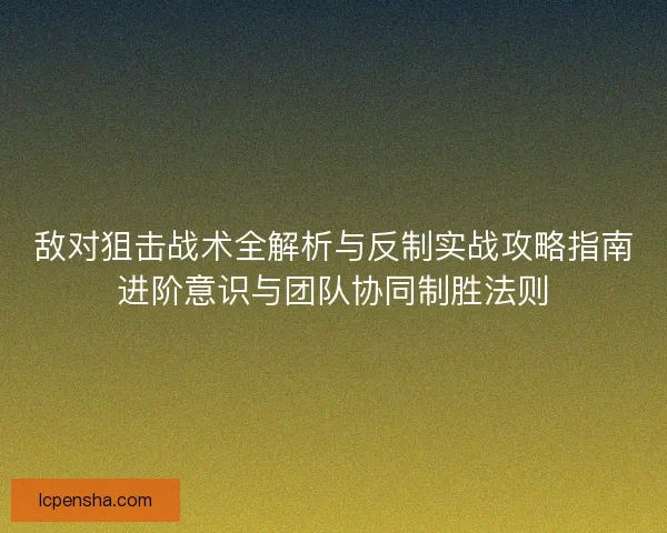 敌对狙击战术全解析与反制实战攻略指南进阶意识与团队协同制胜法则