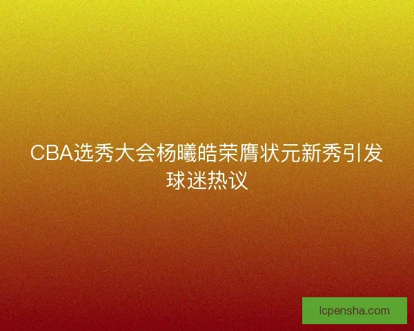CBA选秀大会杨曦皓荣膺状元新秀引发球迷热议