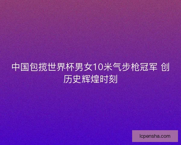中国包揽世界杯男女10米气步枪冠军 创历史辉煌时刻