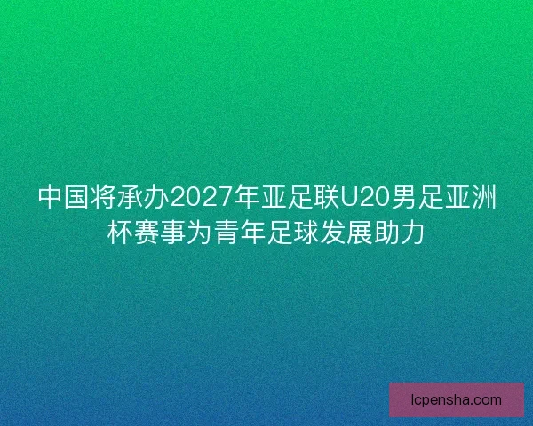 中国将承办2027年亚足联U20男足亚洲杯赛事为青年足球发展助力