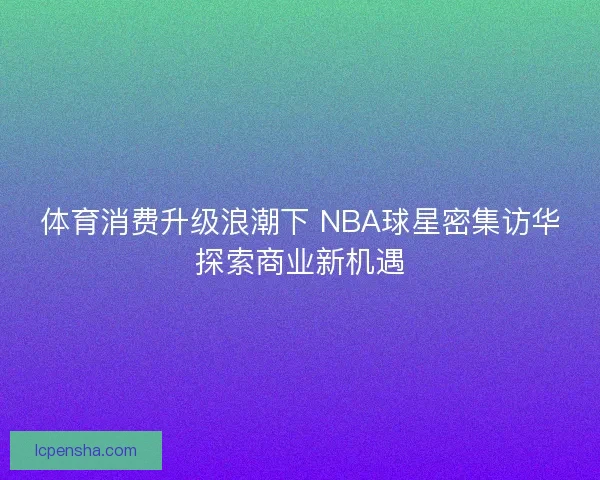 体育消费升级浪潮下 NBA球星密集访华探索商业新机遇 体育消费升级浪潮下 NBA球星密集访华探索商业新机遇