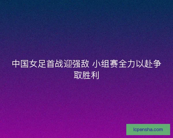 中国女足首战迎强敌 小组赛全力以赴争取胜利 中国女足首战迎强敌 小组赛全力以赴争取胜利