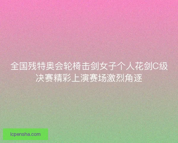 全国残特奥会轮椅击剑女子个人花剑C级决赛精彩上演赛场激烈角逐 全国残特奥会轮椅击剑女子个人花剑C级决赛精彩上演赛场激烈角逐